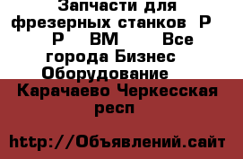 Запчасти для фрезерных станков 6Р82, 6Р12, ВМ127. - Все города Бизнес » Оборудование   . Карачаево-Черкесская респ.